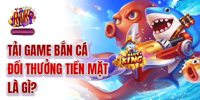 Tải game bắn cá đổi thưởng tiền mặt là gì?