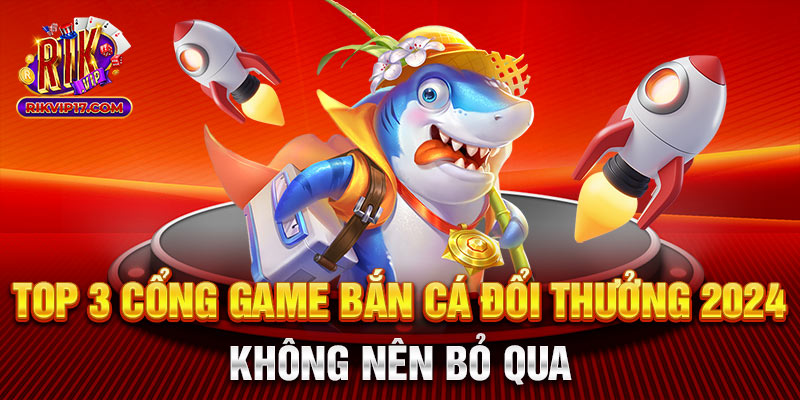 Top 3 cổng game bắn cá đổi thưởng 2024 không nên bỏ qua